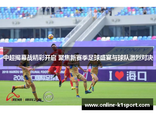 中超揭幕战精彩开启 聚焦新赛季足球盛宴与球队激烈对决