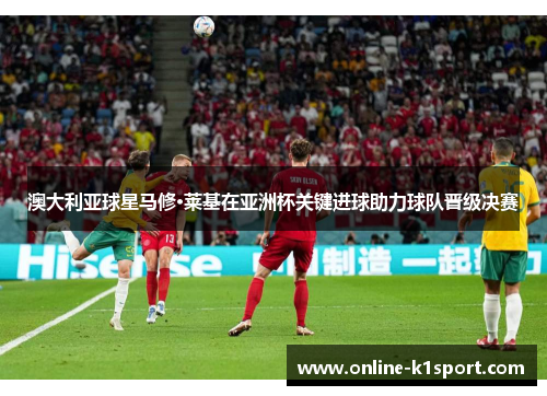 澳大利亚球星马修·莱基在亚洲杯关键进球助力球队晋级决赛