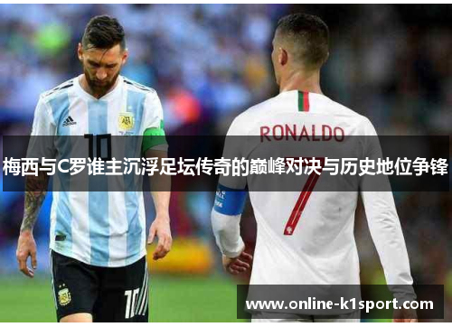 梅西与C罗谁主沉浮足坛传奇的巅峰对决与历史地位争锋