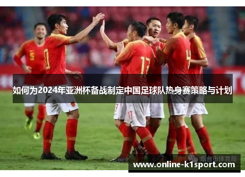 如何为2024年亚洲杯备战制定中国足球队热身赛策略与计划