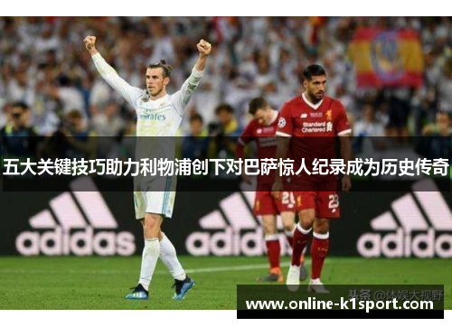 五大关键技巧助力利物浦创下对巴萨惊人纪录成为历史传奇